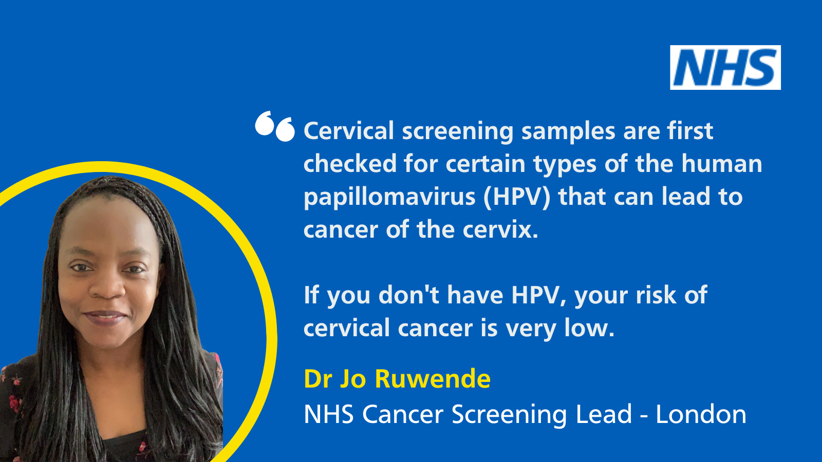 Headshot of Dr Jo Ruwende (NHS Cancer Screening Lead- London). Beside, text reads: 'Cervical screening samples are first checked for certain types of the human papillomavirus (HPV) that can lead to cancer of the cervix. If you don't have HPV, your risk of cervical cancer is very low.'